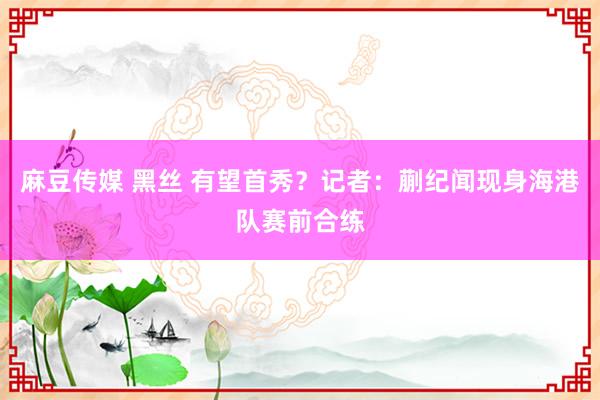 麻豆传媒 黑丝 有望首秀？记者：蒯纪闻现身海港队赛前合练